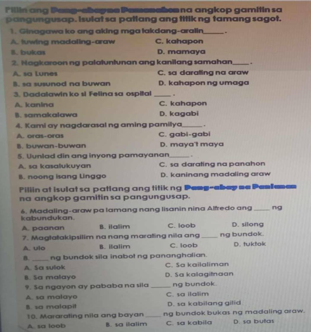 Fillin ang Pang-ebayne Pemanebenna angkop gamitin sa
pangungusap. isulat sa patlang ang titik ng tamang sagot.
1. Ginagawa ko ang aking mga takdang-aralin_ .
A. luwing madaling-araw C. kahapon
B. bukas D. mamaya
2. Nagkaroon ng palatuntunan ang kanilang samahan_ .
A. sa Lunes C. sa darating na araw
B. sa susunod na buwan D. kahapon ng umaga
3. Dadalawin ko si Felina sa ospital_
A. kanina C. kahapon
B. samakalawa D. kagabi
4. Kami ay nagdarasal ng aming pamilya_ .
A. oras-oras C. gabi-gabi
B. buwan-buwan D. maya't maya
5. Uunlad din ang inyong pamayanan_ .
A. sa kasalukuyan C. sa darating na panahon
B. noong isang Linggo D. kaninang madaling araw
Pillin at isulat sa patlang ang titik ng Peng-abey me Pemlumen
na angkop gamitin sa pangungusap.
6. Madaling-araw pa lamang nang lisanin nina Alfredo ang_ ng
kabundukan.
A. paanan B. ilalim C. loob
D. silong
7. Magtatakipsilim na nang marating nila ang_ ng bundok.
A. ulo B. ilalim C. loob D. tuktok
B. _ng bundok sila inabot ng pananghalian.
A. Sa sulok C. Sa kailaliman
8. Sa malayo D. Sa kalagitnaan
9. Sa ngayon ay pababa na sila _ng bundok.
A. sa malayo C. sa ilalim
B. sa malapit D. sa kabilang gilid
10. Mararating nila ang bayan _ng bundok bukas ng madaling araw.
A. sa loob B. sa ilalim C. sa kabila D. sa butas