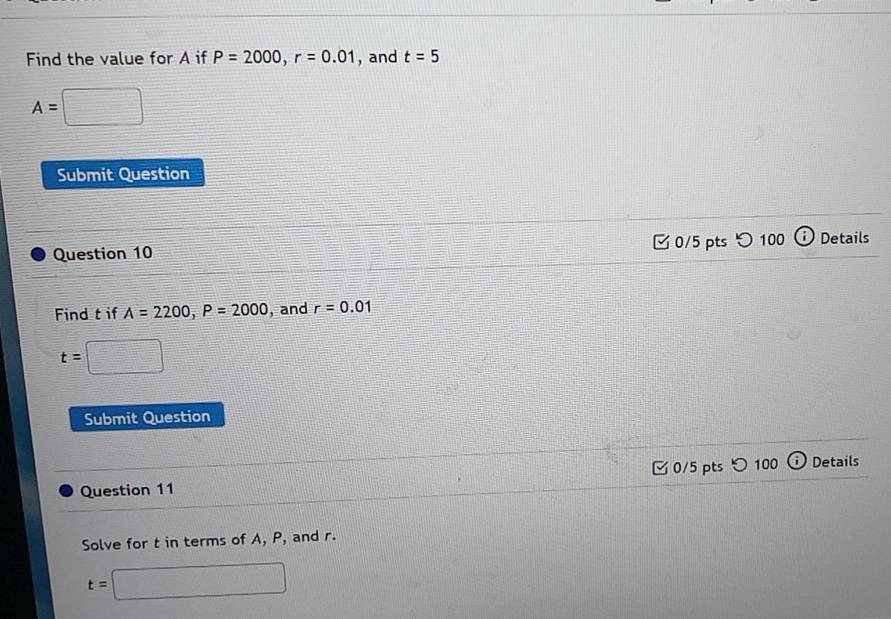 Find the value for A if P=2000, r=0.01 , and t=5
A=□
Submit Question 
Question 10 □ 0/5 pts つ100 ⓘ Details 
Find t if A=2200, P=2000 , and r=0.01
t=□
Submit Question 
Question 11 □ 0/5 pts ○100 ⓘ Details 
Solve for t in terms of A, P, and r.
t=□