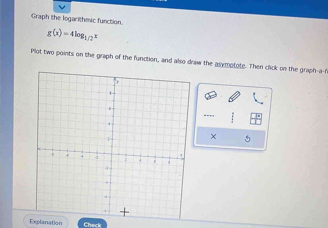 Graph the logarithmic function.
g(x)=4log _1/2x
Plot two points on the graph of the function, and also draw the asymptote. Then click on the graph-a-f 
---- 
× 
Explanation Check