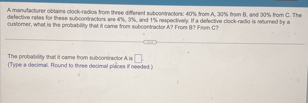 A manufacturer obtains clock-radios from three different subcontractors: 40% from A, 30% from B, and 30% from C. The 
defective rates for these subcontractors are 4%, 3%, and 1% respectively. If a defective clock-radio is returned by a 
customer, what is the probability that it came from subcontractor A? From B? From C? 
The probability that it came from subcontractor A is □ . 
(Type a decimal. Round to three decimal places if needed.)