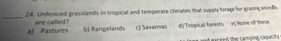 Unfenced grasslands in tropical and temperate climates that supply forage for grazing animals
_
are called?
a) Pastures b) Rangelands c) Savannas d) Tropical forests e) None of these
d exceed the carrying capacity .