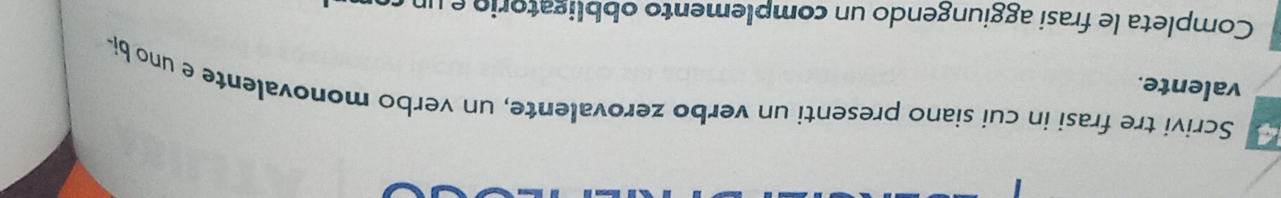 Scrivi tre frasi in cui siano presenti un verbo zerovalente, un verbo monovalente e uno bi- 
valente. 
Completa le frasi aggiungendo un complemento obbligatorio e un