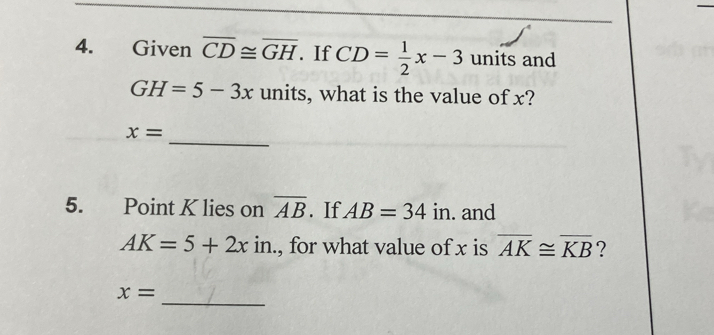 Given overline CD≌ overline GH. If CD= 1/2 x-3 units and
GH=5-3x units, what is the value of x? 
_
x=
5. Point K lies on overline AB. If AB=34 1 in. and
AK=5+2xin 1 , for what value of x is overline AK≌ overline KB ? 
_
x=