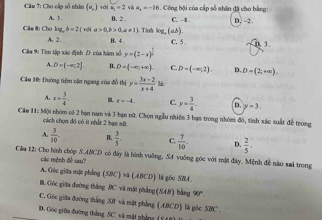 Cho cấp số nhân (u_n) với u_1=2 và u_4=-16. Công bội của cấp số nhân đã cho bằng:
A. 3 . B. 2 . C. -8 . D. -2 .
* Câu 8: Cho log _ab=2 ( với a>0,b>0,a!= 1). Tính log _a(a.b).
A. 2 . B. 4 . C. 5 . D. 3 .
Câu 9: Tìm tập xác định D của hàm số y=(2-x)^ 1/3 
A. D=(-∈fty ;2]. B. D=(-∈fty ;+∈fty ). C. D=(-∈fty ;2). D. D=(2;+∈fty ).
Câu 10: Đường tiệm cận ngang của đồ thị y= (3x-2)/x+4  là:
A. x= 3/4 .
B. x=-4. y= 3/4 .
C.
D. y=3.
Câu 11: Một nhóm có 2 bạn nam và 3 bạn nữ. Chọn ngẫu nhiên 3 bạn trong nhóm đó, tính xác suất đề trong
cách chọn đó có ít nhất 2 bạn nữ.
A.  3/10 .
B.  3/5 .
C.  7/10 .
D.  2/5 .
Câu 12: Cho hình chóp S.ABCD có đáy là hình vuông, SA vuông góc với mặt đáy. Mệnh đề nào sai trong
các mệnh đề sau?
A. Góc giữa mặt phẳng (SBC) và (ABCD) là góc SBA.
B. Góc giữa đường thẳng BC và mặt phẳng(SAB) bằng 90°.
C. Góc giữa đường thẳng SB và mặt phẳng (ABCD) là góc SBC .
D. Góc giữa đường thẳng SC và mặt phẳng (SAR)