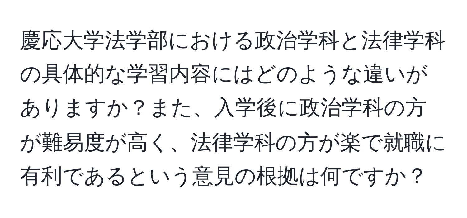 慶応大学法学部における政治学科と法律学科の具体的な学習内容にはどのような違いがありますか？また、入学後に政治学科の方が難易度が高く、法律学科の方が楽で就職に有利であるという意見の根拠は何ですか？