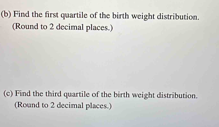 Find the first quartile of the birth weight distribution. 
(Round to 2 decimal places.) 
(c) Find the third quartile of the birth weight distribution. 
(Round to 2 decimal places.)