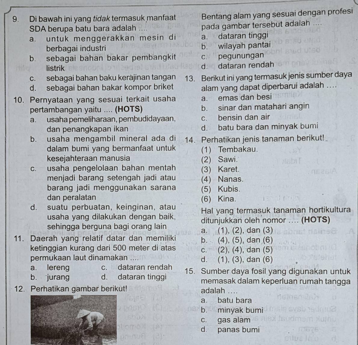 Di bawah ini yang tidak termasuk manfaat Bentang alam yang sesuai dengan profesi
SDA berupa batu bara adalah ....
pada gambar tersebut adalah ....
a. untuk menggerakkan mesin di a. dataran tinggi
berbagai industri b. wilayah pantai
b. sebagai bahan bakar pembangkit c. pegunungan
listrik d. dataran rendah
c. sebagai bahan baku keràjinan tangan 13. Berikut ini yang termasuk jenis sumber daya
d. sebagai bahan bakar kompor briket alam yang dapat diperbarui adalah ...
10. Pernyataan yang sesuai terkait usaha a. emas dan besi
pertambangan yaitu .... (HOTS) b. sinar dan matahari angin
a. usaha pemeliharaan, pembudidayaan, c. bensin dan air
dan penangkapan ikan d. batu bara dan minyak bumi
b. usaha mengambil mineral ada di 14. Perhatikan jenis tanaman berikut!
dalam bumi yang bermanfaat untuk (1) Tembakau.
kesejahteraan manusia (2) Sawi.
c. usaha pengelolaan bahan mentah (3) Karet.
menjadi barang setengah jadi atau (4) Nanas.
barang jadi menggunakan sarana (5) Kubis.
dan peralatan (6) Kina.
d. suatu perbuatan, keinginan, atau Hal yang termasuk tanaman hortikultura
usaha yang dilakukan dengan baik, ditunjukkan oleh nomor .... (HOTS)
sehingga berguna bagi orang lain
a. (1), (2), dan (3)
11. Daerah yang relatif datar dan memiliki b. (4), (5), dan (6)
ketinggian kurang dari 500 meter di atas c. (2), (4), dan (5)
permukaan laut dinamakan d. (1), (3), dan (6)
a. lereng c. dataran rendah 15. Sumber daya fosil yang digunakan untuk
bù jurang d. dataran tinggi memasak dalam keperluan rumah tangga
12. Perhatikan gambar berikut! adalah ….
a batu bara
b. minyak bumi
c. gas alam
d. panas bumi