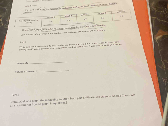 Name_ 
H.W. Review 
es read, each week, during the past 5 weeks, is shown in the table 
James wants the average time that he reads each week to be more than 4 hou
Part ! 
Write and solve an inequality that can be used to find n, the time James needs to have read 
during his 6^(th) week, so that his average time reading in the past 6 weeks is more than 4 hours. 
Inequality 
_ 
Solution (Answer) 
_ 
Part II 
Draw, label, and graph the inequality solution from part I. (Please see video in Google Classroom 
as a refresher of how to graph inequalities.)