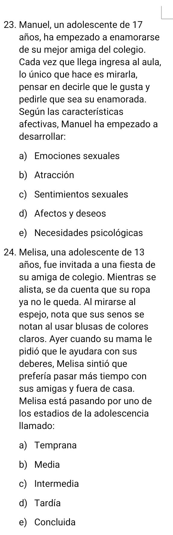 Manuel, un adolescente de 17
años, ha empezado a enamorarse
de su mejor amiga del colegio.
Cada vez que llega ingresa al aula,
lo único que hace es mirarla,
pensar en decirle que le gusta y
pedirle que sea su enamorada.
Según las características
afectivas, Manuel ha empezado a
desarrollar:
a) Emociones sexuales
b) Atracción
c) Sentimientos sexuales
d) Afectos y deseos
e) Necesidades psicológicas
24. Melisa, una adolescente de 13
años, fue invitada a una fiesta de
su amiga de colegio. Mientras se
alista, se da cuenta que su ropa
ya no le queda. Al mirarse al
espejo, nota que sus senos se
notan al usar blusas de colores
claros. Ayer cuando su mama le
pidió que le ayudara con sus
deberes, Melisa sintió que
prefería pasar más tiempo con
sus amigas y fuera de casa.
Melisa está pasando por uno de
los estadios de la adolescencia
Ilamado:
a) Temprana
b) Media
c) Intermedia
d) Tardía
e) Concluida