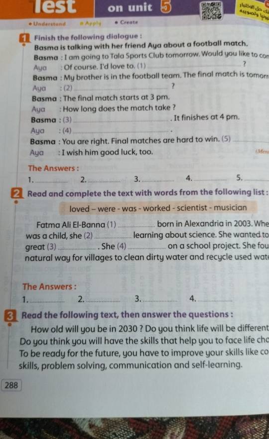 lest on unit 5 
augois luse 
Understand # Apply Create 
Finish the following dialogue : 
Basma is talking with her friend Aya about a football match. 
Basma : I am going to Tala Sports Club tomorrow. Would you like to cor 
Aya : Of course. I'd love to. (1) _? 
Basma : My brother is in the football team. The final match is tomorr 
Aya : (2)_ ? 
Basma : The final match starts at 3 pm. 
Aya : How long does the match take ? 
Basma : (3) _It finishes at 4 pm. 
Aya : (4)_ . 
Basma : You are right. Final matches are hard to win. (5)_ 
Aya: I wish him good luck, too. (Mine 
The Answers : 
1._ 2._ 3._ 4._ 5._ 
_ Read and complete the text with words from the following list : 
loved - were - was - worked - scientist - musician 
Fatma Ali El-Banna (1)_ born in Alexandria in 2003. Whe 
was a child, she (2) _learning about science. She wanted to 
great (3)_ . She (4) _on a school project. She fou 
natural way for villages to clean dirty water and recycle used wat 
The Answers : 
1._ 2._ 3. _4._ 
Read the following text, then answer the questions : 
How old will you be in 2030 ? Do you think life will be different 
Do you think you will have the skills that help you to face life cho 
To be ready for the future, you have to improve your skills like co 
skills, problem solving, communication and self-learning. 
288