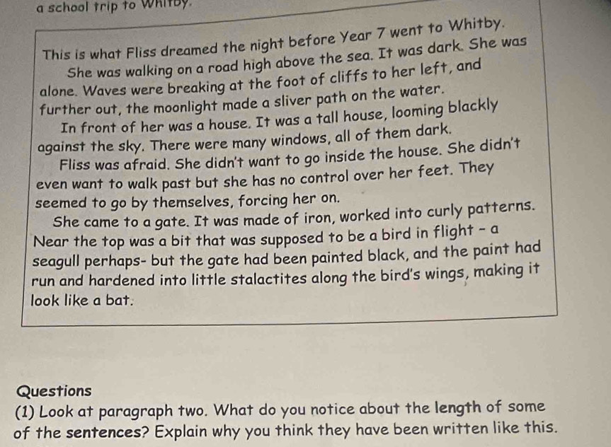 a school trip to Whitby. 
This is what Fliss dreamed the night before Year 7 went to Whitby. 
She was walking on a road high above the sea. It was dark. She was 
alone. Waves were breaking at the foot of cliffs to her left, and 
further out, the moonlight made a sliver path on the water. 
In front of her was a house. It was a tall house, looming blackly 
against the sky. There were many windows, all of them dark. 
Fliss was afraid. She didn't want to go inside the house. She didn't 
even want to walk past but she has no control over her feet. They 
seemed to go by themselves, forcing her on. 
She came to a gate. It was made of iron, worked into curly patterns. 
Near the top was a bit that was supposed to be a bird in flight - a 
seagull perhaps- but the gate had been painted black, and the paint had 
run and hardened into little stalactites along the bird's wings, making it 
look like a bat. 
Questions 
(1) Look at paragraph two. What do you notice about the length of some 
of the sentences? Explain why you think they have been written like this.