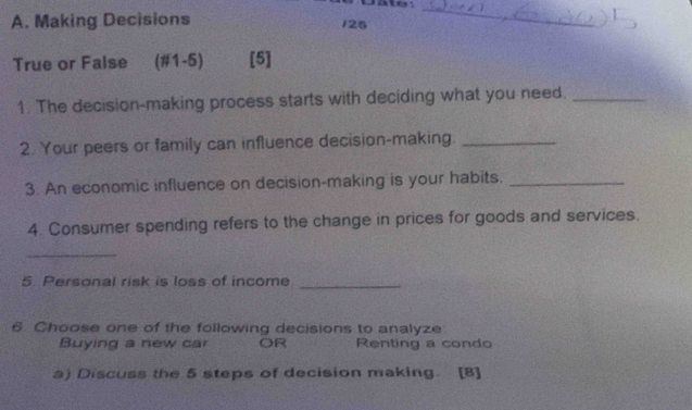 et
A. Making Decisions
126
_
True or False (#1-5) [5]
1. The decision-making process starts with deciding what you need._
2. Your peers or family can influence decision-making._
3. An economic influence on decision-making is your habits._
4. Consumer spending refers to the change in prices for goods and services.
_
5. Personal risk is loss of income_
6 Choose one of the following decisions to analyze
Buying a new car OR Renting a condo
a) Discuss the 5 steps of decision making. [8]