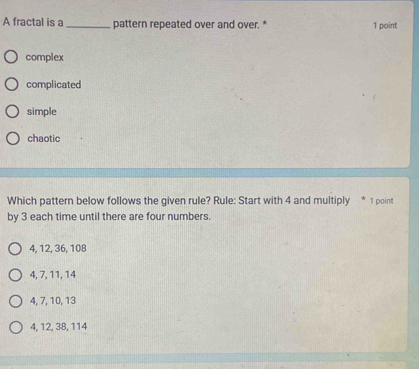 A fractal is a _pattern repeated over and over. * 1 point
complex
complicated
simple
chaotic
Which pattern below follows the given rule? Rule: Start with 4 and multiply * 1 point
by 3 each time until there are four numbers.
4, 12, 36, 108
4, 7, 11, 14
4, 7, 10, 13
4, 12, 38, 114
