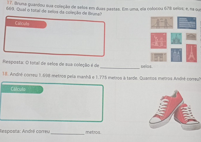 Bruna guardou sua coleção de selos em duas pastas. Em uma, ela colocou 678 selos; e, na out
669. Qual o total de selos da coleção de Bruna? 
Cálculo 
Resposta: O total de selos de sua coleção é de _selos. 
18. André correu 1.698 metros pela manhã e 1.775 metros à tarde. Quantos metros André correu? 
Cálculo 
Resposta: André correu _metros.