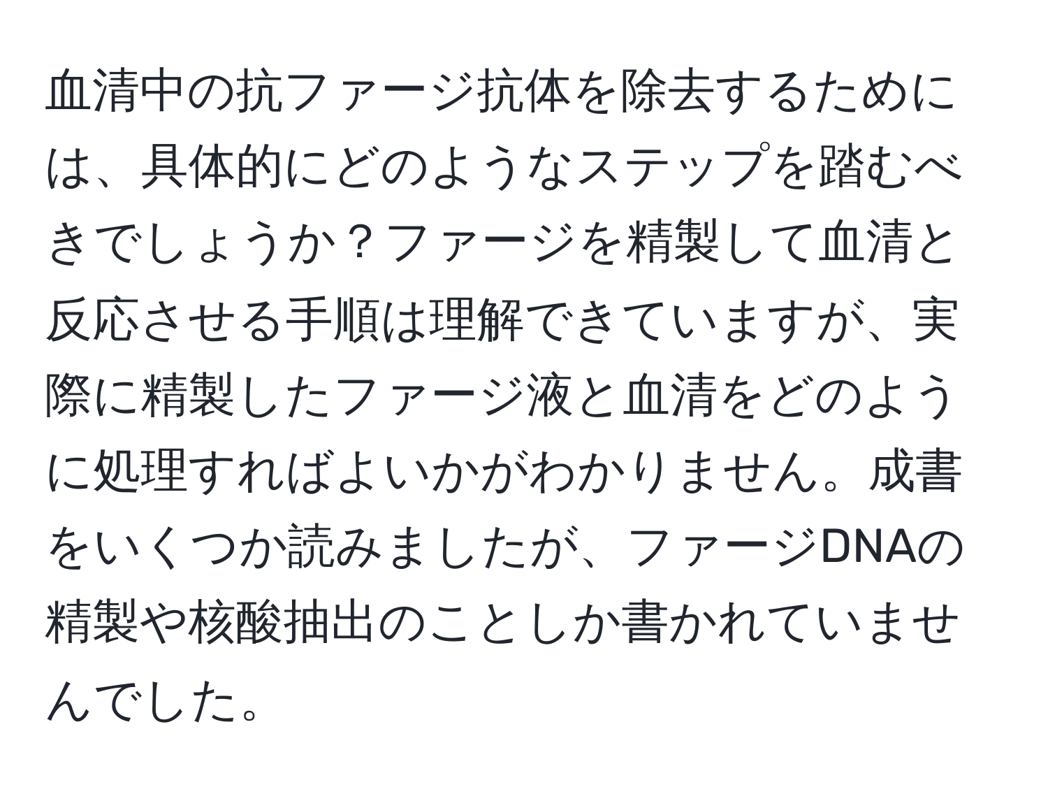 血清中の抗ファージ抗体を除去するためには、具体的にどのようなステップを踏むべきでしょうか？ファージを精製して血清と反応させる手順は理解できていますが、実際に精製したファージ液と血清をどのように処理すればよいかがわかりません。成書をいくつか読みましたが、ファージDNAの精製や核酸抽出のことしか書かれていませんでした。