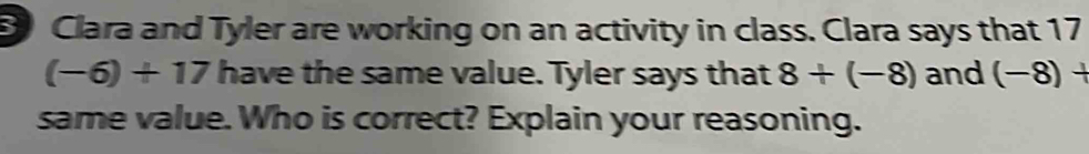 Clara and Tyler are working on an activity in class. Clara says that 17
(-6)+17 have the same value. Tyler says that 8+(-8) and (−8) +
same value. Who is correct? Explain your reasoning.