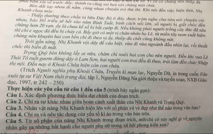 Ở việc ở hời Đe sơ. Vi cơ có chàng nên thiếp đã
phái bam xin về trước đẩy; thành ra cũng sai hẹn với chàng một chút.
Bèn đắt tay nhau đi nằm, cùng nhau chuyện trò thủ thi. Khi nói đến việc hiện thời, Nhị
Khanh chau mày:
- Thiếp thường theo chầu tả hữu Đức Bà ở đây, được trộm nghe chư tiên nói chuyện với
nhau, bảo Hồ triều sẽ hết vào năm Bính Tuất, binh cách nổi lớn, số người bị giết chóc đến
chừng hơn 20 vạn, ấy là chưa kể số bị bắt cướp đi. Nếu không phải người trồng cây đức đã sâu
thì chỉ e ngọc đá đều bị cháy cả. Bấy giờ có một vị chân nhân họ Lê, từ miền tây nam xuất hiện;
chàng nên khuyên hai con bền chỉ đi theo vị ấy, thiếp dù chết cũng không nát.
Trời gần sáng, Nhị Khanh vội dậy để cáo biệt, vừa đi vừa ngoảnh đầu nhìn lại, rồi thoắt
chốc thì biến đi mất.
Trọng Quỳ bèn không lấy ai nữa, chăm chỉ nuôi hai con cho nên người. Đến khi vua Lê
Thái Tổ tuốt gươm đứng dậy ở Lam Sơn, hai người con trai đều đi theo, trải làm đến chức Nhập
thị nội. Đến nay ở Khoái Châu hiện còn con cháu.
(Trích Người nghĩa phụ Khoái Châu, Truyền kì mạn lục, Nguyễn Dữ, in trong cuốn Văn
xuôi tự sự Việt Nam thời trung đại, tập 1, Nguyễn Đăng Na giới thiệu và tuyển soạn, NXB Giáo
dục, 1997, tr 242 - 250)
Thực hiện các yêu cầu từ câu 1 đến câu 5 (trình bày ngắn gọn):
Câu 1. Xác định phương thức biểu đạt chính của đoạn trích.
Câu 2. Chỉ ra sự khác nhau giữa hoàn cảnh xuất thân của Nhị Khanh và Trọng Quỳ.
Câu 3. Nhân vật nàng Nhị Khanh hiện lện với số phận và vẻ đẹp như thế nào trong văn bản?
Câu 4. Chỉ ra và nêu tác dụng của yếu tố kì ảo trong văn bản trên.
Câu 5. Từ số phận của nàng Nhị Khanh trong đoạn trích, anh/chị có suy nghĩ gì về nguyên
nhân gây ra những bất hạnh cho người phụ nữ trong xã hội phong kiến xưa?