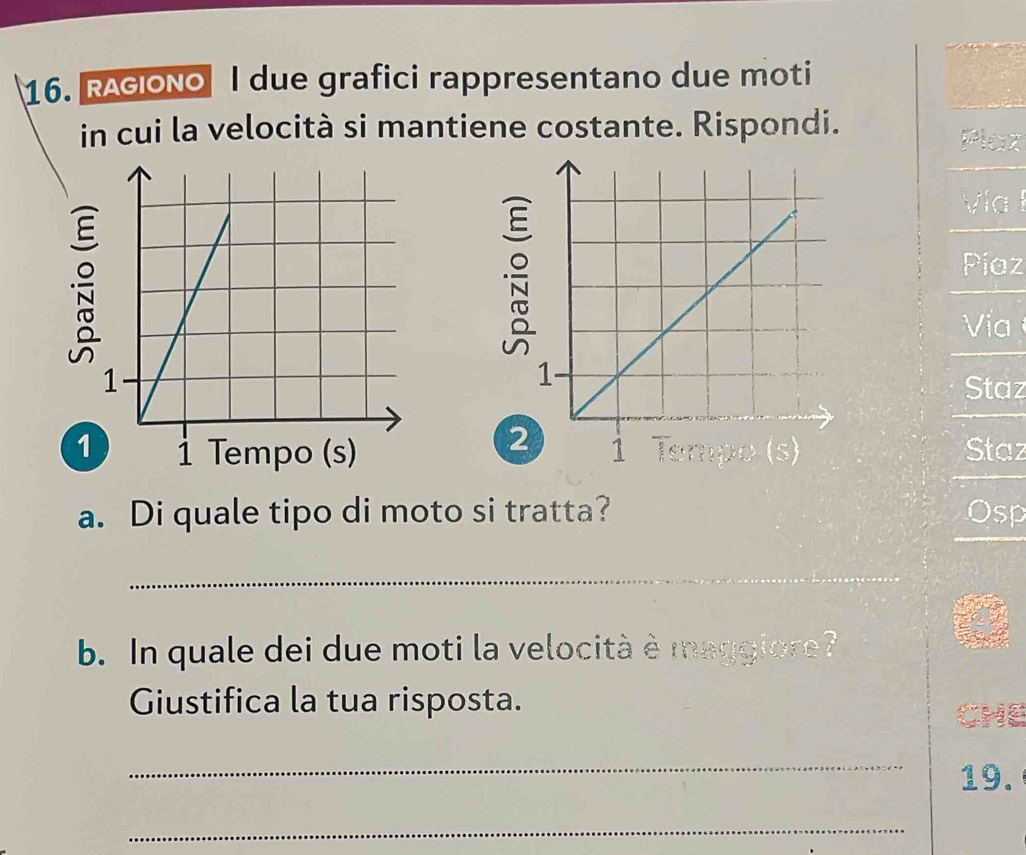 RAGiONo I due grafici rappresentano due moti 
in cui la velocità si mantiene costante. Rispondi. 
Plax 


Vía 
Píaz 
Vía 
Staz 
2 
1 Staz 
a. Di quale tipo di moto si tratta? Osp 
_ 
b. In quale dei due moti la velocità è maggiore? 
Giustifica la tua risposta. CHE 
_ 
19. 
_