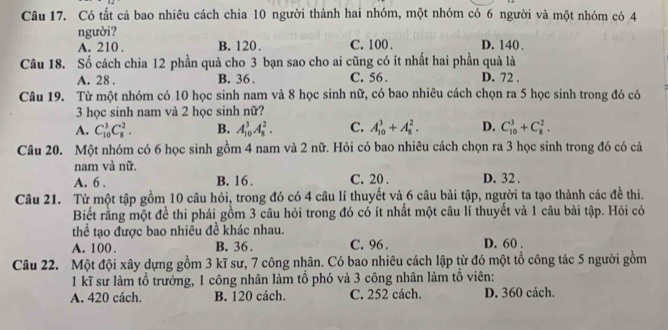 Có tất cả bao nhiêu cách chia 10 người thành hai nhóm, một nhóm có 6 người và một nhóm có 4
người? D. 140 .
A. 210 . B. 120 . C. 100 .
Câu 18. Số cách chia 12 phần quà cho 3 bạn sao cho ai cũng có ít nhất hai phần quả là
A. 28 . B. 36 . C. 56 . D. 72 .
Câu 19. Từ một nhóm có 10 học sinh nam và 8 học sinh nữ, có bao nhiêu cách chọn ra 5 học sinh trong đó có
3 học sinh nam và 2 học sinh nữ?
A. C_(10)^3C_8^2. B. A_(10)^3A_8^2. C. A_(10)^3+A_8^2. D. C_(10)^3+C_8^2.
Câu 20. Một nhóm có 6 học sinh gồm 4 nam và 2 nữ. Hỏi có bao nhiêu cách chọn ra 3 học sinh trong đó có cả
nam và nữ.
A. 6 . B. 16. C. 20 . D. 32 .
Câu 21. Từ một tập gồm 10 câu hỏi, trong đó có 4 câu lí thuyết và 6 câu bài tập, người ta tạo thành các đề thi.
Biết rằng một đề thi phải gồm 3 câu hỏi trong đó có ít nhất một câu lí thuyết và 1 câu bài tập. Hỏi có
thể tạo được bao nhiêu đề khác nhau.
A. 100 B. 36 . C. 96 . D. 60 .
Câu 22. Một đội xây dựng gồm 3 kĩ sư, 7 công nhân. Có bao nhiêu cách lập từ đó một tổ công tác 5 người gồm
1 kĩ sư làm tổ trưởng, 1 công nhân làm tổ phó và 3 công nhân làm tổ viên:
A. 420 cách. B. 120 cách. C. 252 cách. D. 360 cách.