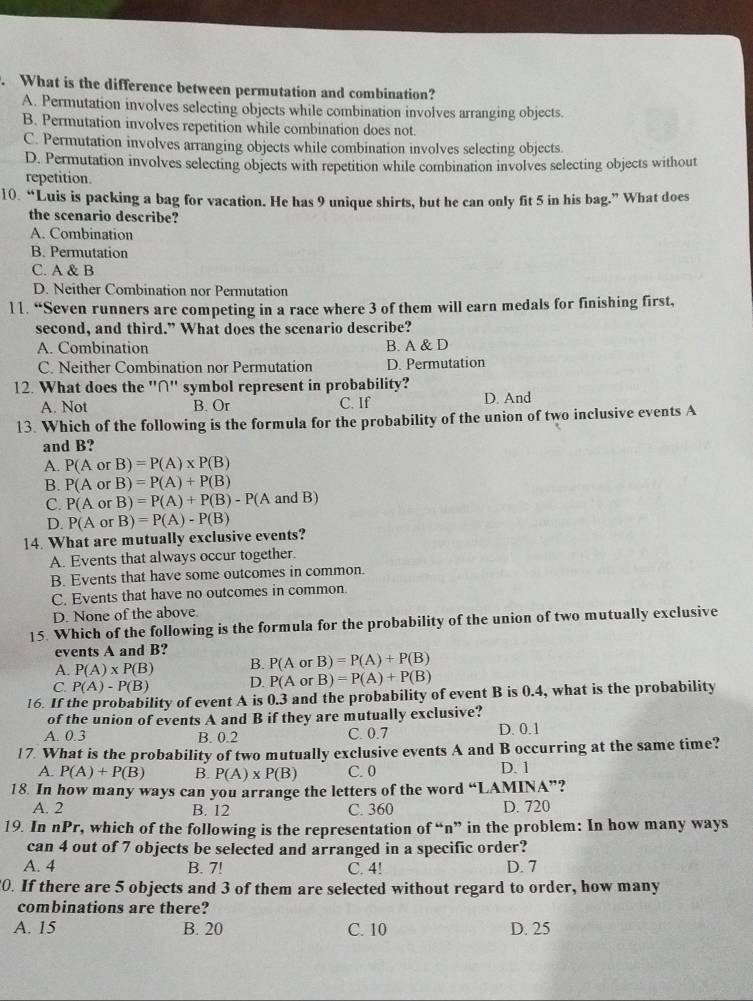 What is the difference between permutation and combination?
A. Permutation involves selecting objects while combination involves arranging objects.
B. Permutation involves repetition while combination does not.
C. Permutation involves arranging objects while combination involves selecting objects.
D. Permutation involves selecting objects with repetition while combination involves selecting objects without
repetition.
10. “Luis is packing a bag for vacation. He has 9 unique shirts, but he can only fit 5 in his bag.” What does
the scenario describe?
A. Combination
B. Permutation
C. A & B
D. Neither Combination nor Permutation
11. “Seven runners are competing in a race where 3 of them will earn medals for finishing first,
second, and third.” What does the scenario describe?
A. Combination B. A & D
C. Neither Combination nor Permutation D. Permutation
12. What does the ''∩'' symbol represent in probability?
A. Not B. Or C. If D. And
13. Which of the following is the formula for the probability of the union of two inclusive events A
and B?
A. P(AorB)=P(A)* P(B)
B. P(AorB)=P(A)+P(B)
C. P(AorB)=P(A)+P(B)-P(A and B)
D.
14. What are mutually exclusive events? P(AorB)=P(A)-P(B)
A. Events that always occur together.
B. Events that have some outcomes in common.
C. Events that have no outcomes in common.
D. None of the above.
15. Which of the following is the formula for the probability of the union of two mutually exclusive
events A and B?
A. P(A)* P(B) B. P(AorB)=P(A)+P(B)
C P(A)-P(B) D. P(AorB)=P(A)+P(B)
16. If the probability of event A is 0.3 and the probability of event B is 0.4, what is the probability
of the union of events A and B if they are mutually exclusive?
A. 0.3 B. 0.2 C. 0.7 D. 0.1
17. What is the probability of two mutually exclusive events A and B occurring at the same time?
A. P(A)+P(B) B. P(A)* P(B) C. 0 D. 1
18. In how many ways can you arrange the letters of the word “LAMINA”?
A. 2 B. 12 C. 360 D. 720
19. In nPr, which of the following is the representation of “n” in the problem: In how many ways
can 4 out of 7 objects be selected and arranged in a specific order?
A. 4 B. 7! C. 4! D. 7
0. If there are 5 objects and 3 of them are selected without regard to order, how many
combinations are there?
A. 15 B. 20 C. 10 D. 25