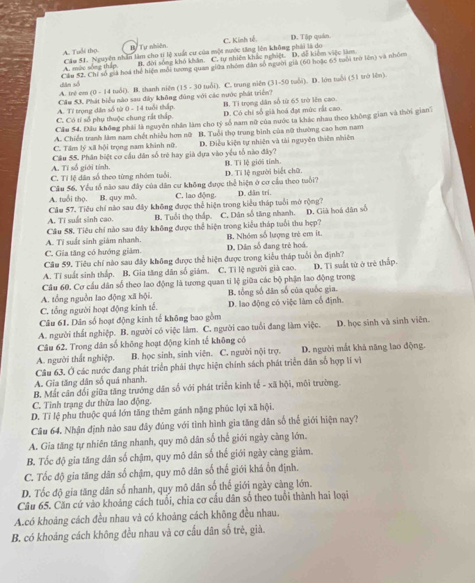 A. Tuổi thọ. Bị Tự nhiên. C. Kinh tế. D. Tập quán.
A. mức sống thấp. Câu 51. Nguyên nhân làm cho tí lệ xuất cư của một nước tăng lên không phải là do
B. đời sống khó khăn. C. tự nhiên khắc nghiệt. D. dễ kiểm việc làm
Câu 52. Chỉ số giả hoá thể hiện mối tương quan giữa nhóm dân số người giả (60 hoặc 65 tuổi trò lên) và nhóm
dân số
A. trẻ em (0 - 14 tuổi). B. thanh niên (15 - 30 tuổi). C. trung niên (31-50 tuổi). D. lớn tuổi (51 trở lên).
Câu 53. Phát biểu nào sau đây không đúng với các nước phát triển?
A. Tỉ trọng dân số từ 0 - 14 tuổi thấp. B. Tỉ trọng dân số từ 65 trở lên cao.
C. Có tỉ số phụ thuộc chung rất thấp. D. Có chỉ số già hoá đạt mức rắt cao.
Câu 54. Đâu không phải là nguyên nhân làm cho tỷ số nam nữ của nước ta khác nhau theo không gian và thời gian
A. Chiến tranh làm nam chết nhiều hơn nữ B. Tuổi thọ trung bình của nữ thường cao hơn nam
C. Tâm lý xã hội trọng nam khinh nữ. D. Điều kiện tự nhiên và tài nguyên thiên nhiên
Câu 55. Phân biệt cơ cầu dân số trẻ hay già dựa vào yếu tố nào đây?
A. Tí số giới tính. B. Tỉ lệ giới tính.
C. Tỉ lệ dân số theo từng nhóm tuổi. D. Tỉ lệ người biết chữ.
Câu 56. Yếu tố nào sau đây của dân cư không được thể hiện ở cơ cầu theo tuổi?
A. tuổi thọ. B. quy mô. C. lao động. D. dân trí.
Câu 57. Tiêu chí nào sau đây không được thể hiện trong kiểu tháp tuổi mở rộng?
A. Tỉ suất sinh cao. B. Tuổi thọ thấp. C. Dân số tăng nhanh.
Câu 58. Tiêu chí nào sau đây không được thể hiện trong kiểu tháp tuổi thu hẹp? D. Già hoá dân số
A. Tí suất sinh giảm nhanh. B. Nhóm số lượng trẻ em ít.
C. Gia tăng có hướng giảm. D. Dân số đang trẻ hoá.
Câu 59. Tiêu chí nào sau đây không được thể hiện được trong kiểu tháp tuổi ổn định?
A. Tỉ suất sinh thấp. B. Gia tăng dân số giảm. C. Ti lệ người giả cao. D. Ti suất tử ở trẻ thấp.
Câu 60. Cơ cấu dân số theo lao động là tương quan tỉ lệ giữa các bộ phận lao động trong
A. tổng nguồn lao động xã hội. B. tổng số dân số của quốc gia.
C. tổng người hoạt động kinh tế. D. lao động có việc làm cổ định.
Câu 61. Dân số hoạt động kinh tế không bao gồm
A. người thất nghiệp. B. người có việc làm. C. người cao tuổi đang làm việc. D. học sinh và sinh viên.
Câu 62. Trong dân số không hoạt động kinh tế không có
A. người thất nghiệp. B. học sinh, sinh viên. C. người nội trợ. D. người mất khả năng lao động.
Câu 63. Ở các nước đang phát triển phải thực hiện chính sách phát triển dân số hợp lí vì
A. Gia tăng dân số quá nhanh.
B. Mất cân đối giữa tăng trưởng dân số với phát triển kinh tế - xã hội, môi trường.
C. Tình trạng dư thừa lao động.
D. Tỉ lệ phu thuộc quá lớn tăng thêm gánh nặng phúc lợi xã hội.
Câu 64. Nhận định nào sau đây đúng với tình hình gia tăng dân số thế giới hiện nay?
A. Gia tăng tự nhiên tăng nhanh, quy mô dân số thế giới ngày càng lớn.
B. Tốc độ gia tăng dân số chậm, quy mô dân số thế giới ngày càng giảm.
C. Tốc độ gia tăng dân số chậm, quy mô dân số thế giới khá ổn định.
D. Tốc độ gia tăng dân số nhanh, quy mô dân số thế giới ngày càng lớn.
Câu 65. Căn cứ vào khoảng cách tuổi, chia cơ cấu dân số theo tuổi thành hai loại
A.có khoảng cách đều nhau và có khoảng cách không đều nhau.
B. có khoảng cách không đều nhau và cơ cấu dân số trẻ, già.
