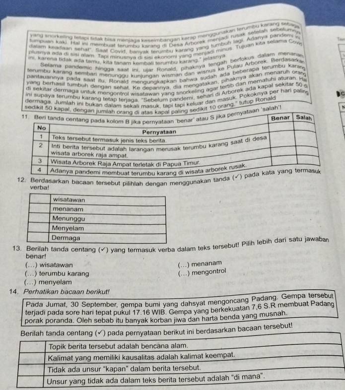 ang snorkeling tetlipi tidak bisa menjaga keseimbangan kerap mengguisakah terumbu karang sebaga
tumpuan kaku. Hal ini membuat terumbu karang di Desa Arborek menjadi rusak setelah sebelumny
dalam keadaan sehat'. Saat Covid, banvak terumbu karang yang turbub lagi. Adanya pandemi in
plusniya ada di sisi alam. Tapi minusnva di sisi ekonomi yang menjadi minus. Tujuan kita selama Covi Tor
ini, karena tidak ada tamu, kita tanam kembali terumbu karang," jelasnya
Selama pandemic hingga saat ini, ujar Ronald, pihaknya tengah berfokus dalam menanan
terumbu karang sembari menunggu kuniundan wisman dan wisnus ke Pulau Arborek. Berdasarka
pantauannya pada saat itu. Ronald mengungkapkan bahwa sudah ada beberapa terumbu karan
yang berhasil turbuh dengan sehat. Ke depannya, dia mengatakan, pihaknya akan menaruh oran
di sekitar dermaga untuk mengontrol wisatawan vang snorkeling agar tertib dan mematuhi aturan. Ha
ini supaya terumbu karang tetap terjaga, "Sebelum pandemi, sehari di Arborek ada kapal sekitar 50 
dermaga. Jumlah ini bukan dalam sekali masuk, tapi tapi keluar dan masuk. Pokoknya per hari paling C
sedikit 50 kapal, ddikit 10 orang," tutup Ronald
  
'salah'!
dasarkan bacaan tersebut pilihlah dengan menggunakan 
verba!
13. Berilah tanda centang (√) yang termasuk verba dalam teks tersebut! Pilih lebih dari satu jawaban
benar!
(..) wisatawan (...) menanam
(...) terumbu karang (...) mengontrol
(...) menyelam
14. Perhatikan bacaan berikut!
Pada Jumat, 30 September, gempa bumi yang dahsyat mengoncang Padang. Gempa tersebut
terjadi pada sore hari tepat pukul 17.16 WIB. Gempa yang berkekuatan 7,6 S.R membuat Padang
porak poranda. Oleh sebab itu banyak korban jiwa dan harta benda yang musnah.
Berilah tanda centang (✓) pada pernyataan berikut ini berdasarkan bacaan tersebut!
Topik berita tersebut adalah bencana alam.
Kalimat yang memiliki kausalitas adalah kalimat keempat.
Tidak ada unsur “kapan” dalam berita tersebut.
Unsur yang tidak ada dalam teks berita tersebut adalah "di mana”.