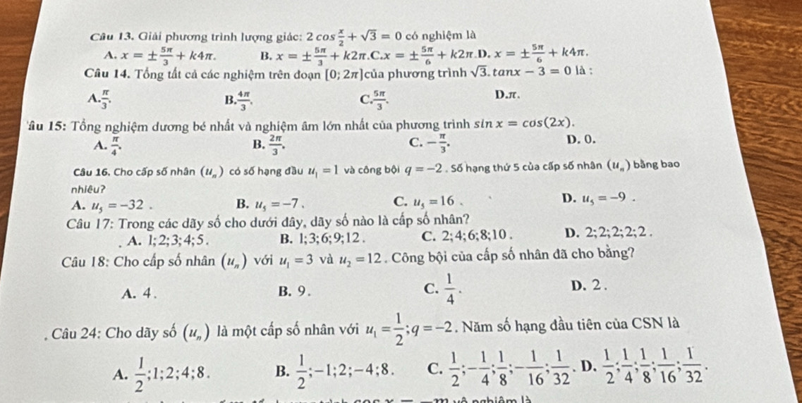 Giải phương trình lượng giác: 2cos  x/2 +sqrt(3)=0 có nghiệm là
A. x=±  5π /3 +k4π . B. x=±  5π /3 +k2π .C.x=±  5π /6 +k2π .D.x=±  5π /6 +k4π .
Câu 14. Tổng tất cả các nghiệm trên đoạn [0;2π ] của phương trình sqrt(3).tan x-3=0 là :
A.. π /3 .  4π /3 , , 5π /3 .
B.
C
D.π.
âu 15: Tổng nghiệm dương bé nhất và nghiệm âm lớn nhất của phương trình sin x=cos (2x).
C.
A.  π /4 . B.  2π /3 . - π /3 . D. 0.
Câu 16. Cho cấp số nhân (u_n) có số hạng đầu u_1=1 và công bội q=-2. Số hạng thứ 5 của cấp số nhân (u_n) bằng bao
nhiêuʔ
C.
A. u_5=-32. B. u_5=-7. u_5=16.
D. u_5=-9.
Câu 17: Trong các dãy số cho dưới đây, dãy số nào là cấp số nhân?
A. 1;2;3;4;5. B. l; 3; 6; 9;12 . C. 2;4; 6;8;10 . D. 2;2;2;2;2;2.
Câu 18: Cho cấp số nhân (u_n) với u_1=3 và u_2=12. Công bội của cấp số nhân đã cho bằng?
A. 4 . B. 9. C.  1/4 . D. 2 .
Câu 24: Cho dãy số (u_n) là một cấp số nhân với u_1= 1/2 ;q=-2. Năm số hạng đầu tiên của CSN là
A.  1/2 ;1;2;4;8. B.  1/2 ;-1;2;-4;8. C.  1/2 ;- 1/4 ; 1/8 ;- 1/16 ; 1/32 . D.  1/2 ; 1/4 ; 1/8 ; 1/16 ; 1/32 .