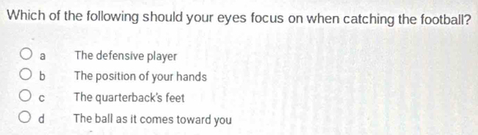 Which of the following should your eyes focus on when catching the football?
a The defensive player
b The position of your hands
C The quarterback's feet
d The ball as it comes toward you