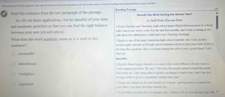 Shemssement of the orgees bar may be uneven because questions can be wonth mor or ress (including zero) depending on your answer
Reading Passage
Read this sentence from the last paragraph of the passage.
Should You Work During the School Year?
So, fill out those applications, but be mindful of your time by Staff Writer Maryam Khan
and academic priorities so that you can find the right balance l Every Tuesday and Thursday, high school junior Kayla Morrison goes to a local
cafe—not to eat, but to work. For the last four months, she's been working at the
between your new job and school. cafe those two afternoons a week and every Saturday morning.
What does the word acaderic mean as it is used in this 2 Kayls is one of the many American high school students who work. In fact,
destence? scound eighty percent of all high school students will have had some kind of job by
the time they graduate. But is working during the school year a good thing? Let's
successful find out.
Benefits
extarational ) Kayla's friend Bergio Morales is a semor who works fifteen to twenty luurs a
week bagging groceries. He says, "Per hour; the money doesn't sound like much,
workplace but is adds up. I like being able to spend it on things I want to buy. And I as also
saving a little to go to a commmanty-cllege next year."
immportant 4 Sergio has named an obvsou benefit of working—geming money in remen fir
your labor—yet there are other benefits too
5 A job helps you learn how so manage time. Adding a job to you alrealy husy tilla “