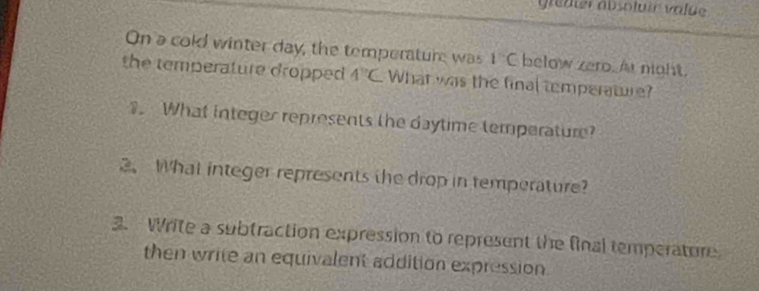 greater absoluir value 
On a cold winter day, the temperature was 1°C below zero. At night, 
the temperature dropped 4°C What was the final temperature? 
. What integer represents the daytime temperature? 
2.What integer represents the drop in temperature? 
3. Write a subtraction expression to represent the final temperature 
then write an equivalent addition expression