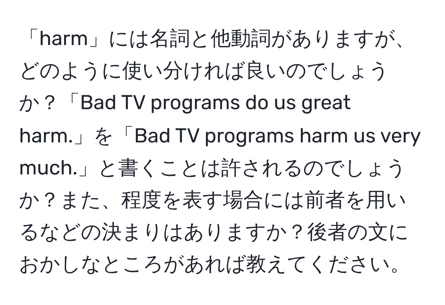 「harm」には名詞と他動詞がありますが、どのように使い分ければ良いのでしょうか？「Bad TV programs do us great harm.」を「Bad TV programs harm us very much.」と書くことは許されるのでしょうか？また、程度を表す場合には前者を用いるなどの決まりはありますか？後者の文におかしなところがあれば教えてください。