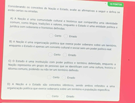 PONTOS
Considerando os conceitos de Nação e Estado, avalie as afirmativas a seguir e defina se
estão certas ou erradas.
A) A Nação é uma comunidade cultural e histórica que compartilha uma identidade
comum, como língua, tradições e valores, enquanto o Estado é uma entidade política e
jurídica com soberania e fronteiras definidas.
Certo Errado
B) A Nação é uma organização política que exerce poder soberano sobre um território,
enquanto o Estado é apenas um conceito cultural e social sem um poder político real.
Certo Errado
C) O Estado é uma instituição com poder político e território delimitado, enquanto a
Nação representa um grupo de pessoas que se identificam com uma cultura, história e
idioma comuns, podendo ou não ter um território definido.
Certo Errado
D) A Nação e o Estado são conceitos idênticos, sendo ambos referidos a uma
organização política que exerce soberania sobre um território e população específica.
Certo Errado