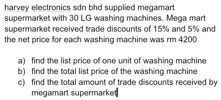 harvey electronics sdn bhd supplied megamart 
supermarket with 30 LG washing machines. Mega mart 
supermarket received trade discounts of 15% and 5% and 
the net price for each washing machine was rm 4200
a) find the list price of one unit of washing machine 
b) find the total list price of the washing machine 
c) find the total amount of trade discounts received by 
megamart supermarket