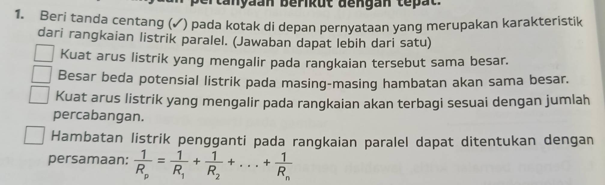 ta nyaan berikut đengan tepat. 
1. Beri tanda centang (✓) pada kotak di depan pernyataan yang merupakan karakteristik 
dari rangkaian listrik paralel. (Jawaban dapat lebih dari satu) 
Kuat arus listrik yang mengalir pada rangkaian tersebut sama besar. 
Besar beda potensial listrik pada masing-masing hambatan akan sama besar. 
Kuat arus listrik yang mengalir pada rangkaian akan terbagi sesuai dengan jumlah 
percabangan. 
Hambatan listrik pengganti pada rangkaian paralel dapat ditentukan dengan 
persamaan: frac 1R_p=frac 1R_1+frac 1R_2+...+frac 1R_n