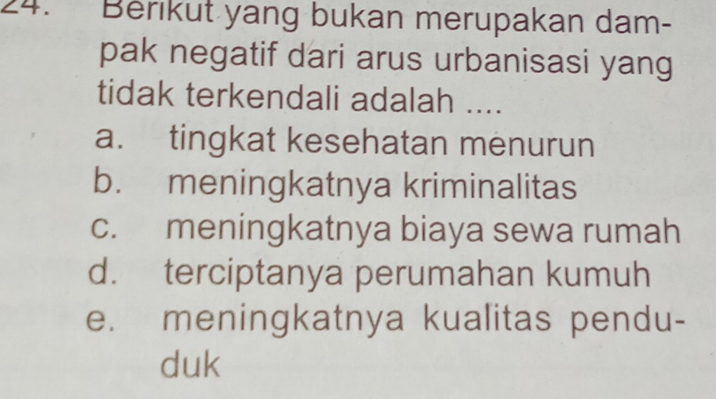 Berikut yang bukan merupakan dam-
pak negatif dari arus urbanisasi yang
tidak terkendali adalah ....
a. tingkat kesehatan menurun
b. meningkatnya kriminalitas
c. meningkatnya biaya sewa rumah
d. terciptanya perumahan kumuh
e. meningkatnya kualitas pendu-
duk