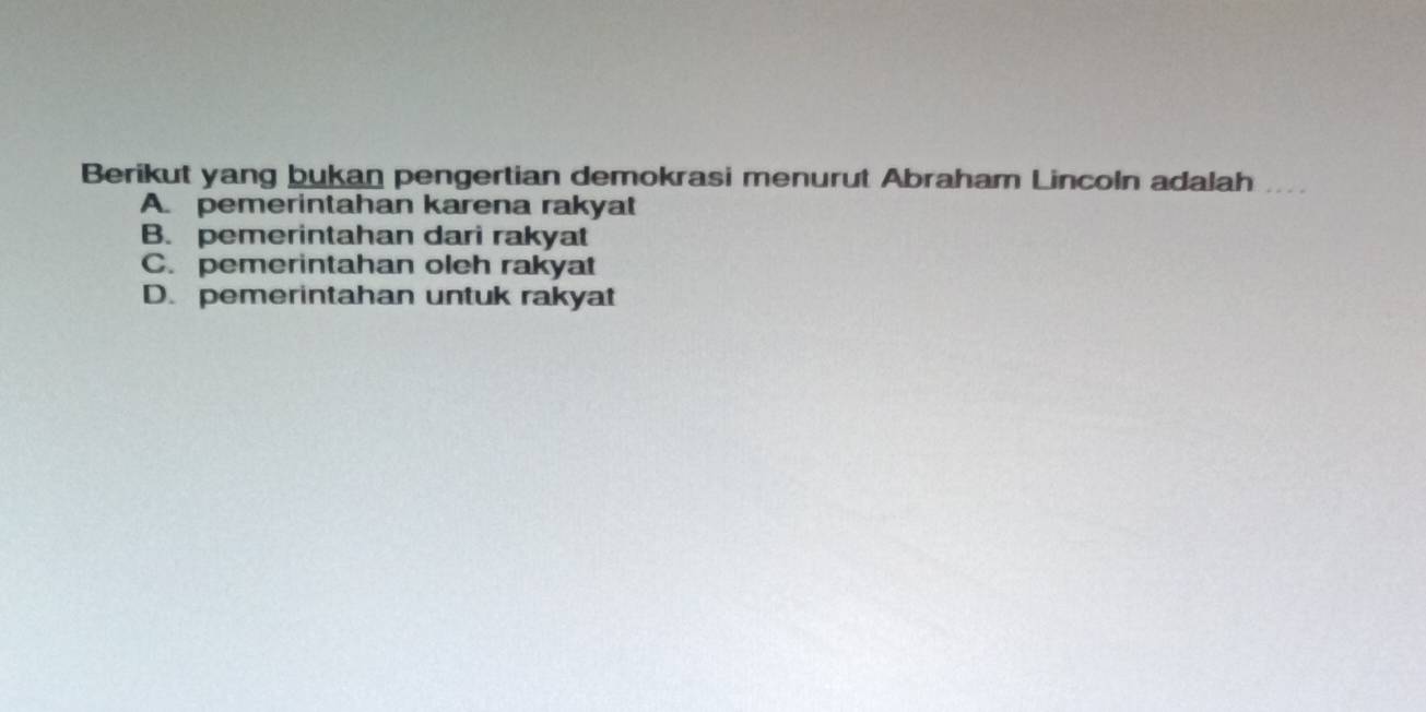 Berikut yang bukan pengertian demokrasi menurut Abraham Lincoln adalah
A. pemerintahan karena rakyat
B. pemerintahan dari rakyat
C. pemerintahan oleh rakyat
D. pemerintahan untuk rakyat