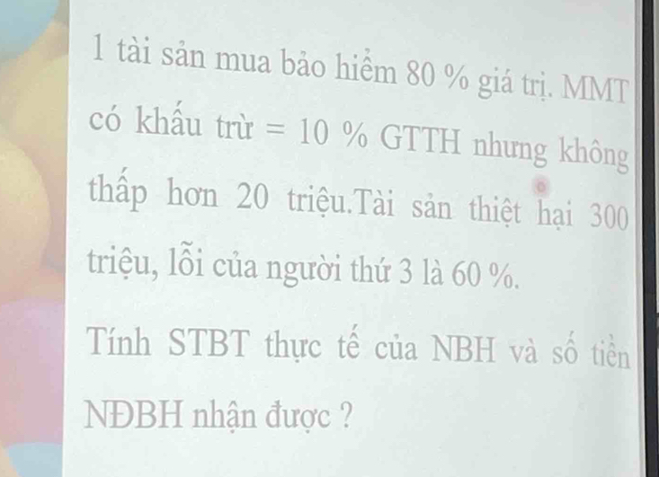 tài sản mua bảo hiểm 80 % giá trị. MMT 
có khấu trù =10% GTTH nhưng không 
thấp hơn 20 triệu.Tài sản thiệt hại 300
triệu, lỗi của người thứ 3 là 60 %. 
Tính STBT thực tế của NBH và số tiền 
NĐBH nhận được ?