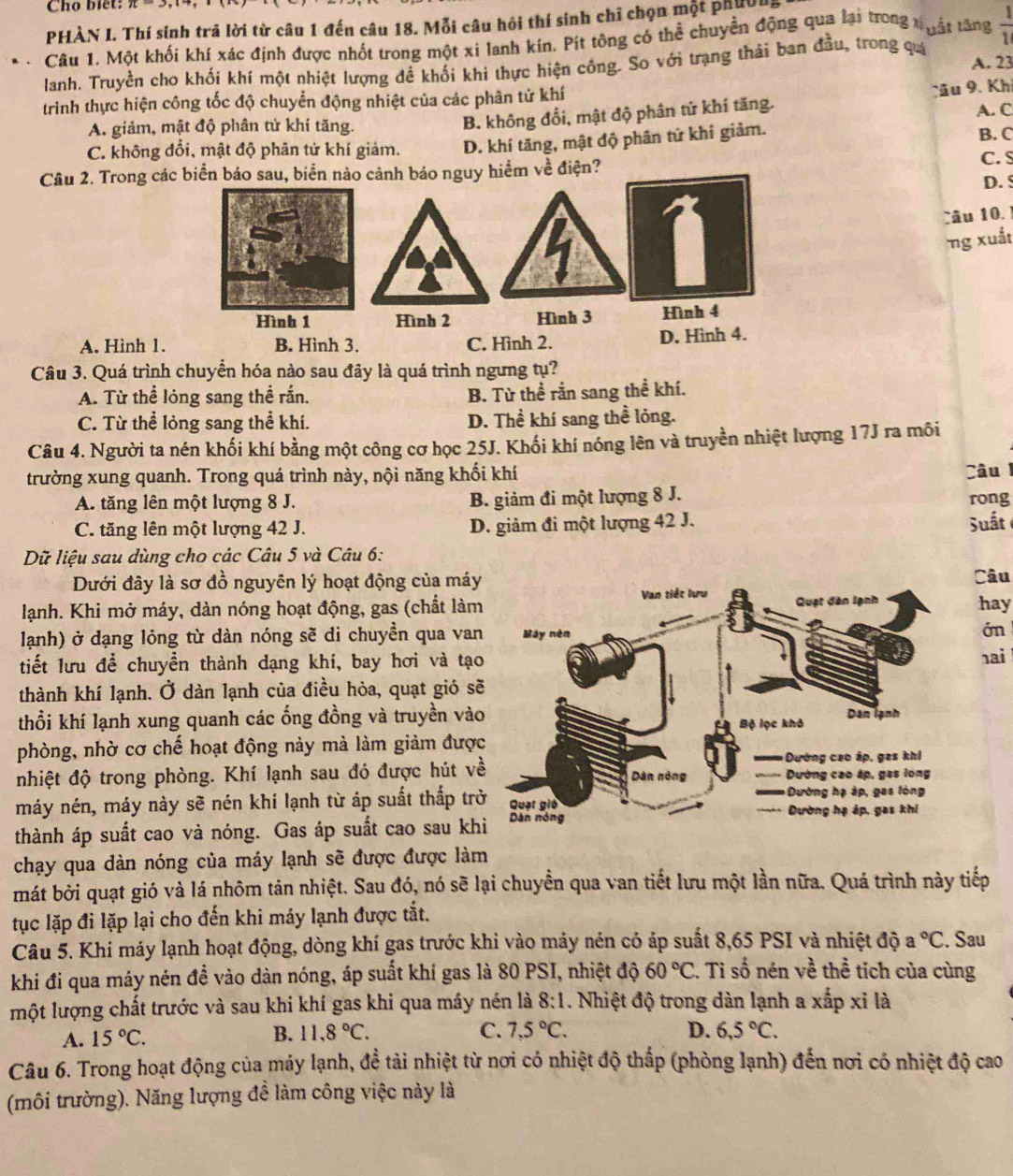 Cho biet:
PHÀN I. Thí sinh trã lời từ câu 1 đến câu 18. Mỗi câu hỏi thí sinh chỉ chọn một phười
. Câu 1. Một khối khí xác định được nhốt trong một xi lanh kín. Pít tông có thể chuyền động qua lại trong xhật tăng  1/1 
lanh. Truyền cho khối khí một nhiệt lượng đề khối khi thực hiện công. So với trạng thái ban đầu, trong quá A. 23
trình thực hiện công tốc độ chuyển động nhiệt của các phân tử khí
B. không đổi, mật độ phân tử khí tăng. Tâu 9. Khi
A. giảm, mật độ phân tử khí tăng. A. C B. C
C. không đổi, mật độ phân tử khí giảm. D. khí tăng, mật độ phân tử khí giảm.
Câu 2. Trong cábáo nguy hiểm về điện? C. S
D. 5
Câu 10. !
ng xuất
A. Hình 1.
Câu 3. Quá trình chuyển hóa nào sau đây là quá trình ngưng tụ?
A. Từ thể lỏng sang thể rắn. B. Từ thể rắn sang thể khí.
C. Từ thể lỏng sang thể khí. D. Thể khí sang thể lỏng.
Câu 4. Người ta nén khối khí bằng một công cơ học 25J. Khối khí nóng lên và truyền nhiệt lượng 17J ra môi
trường xung quanh. Trong quá trình này, nội năng khối khí Câu
A. tăng lên một lượng 8 J. B. giảm đi một lượng 8 J.
rong
C. tăng lên một lượng 42 J. D. giảm đi một lượng 42 J. Suất
Dữ liệu sau dùng cho các Câu 5 và Câu 6:
Dưới đây là sơ đồ nguyên lý hoạt động của máyCâu
lạnh. Khi mở máy, dàn nóng hoạt động, gas (chất làm hay
lạnh) ở dạng lỏng từ dàn nóng sẽ di chuyền qua van in
tiết lưu để chuyển thành dạng khí, bay hơi và tạ ai
thành khí lạnh. Ở dàn lạnh của điều hòa, quạt gió s
thổi khí lạnh xung quanh các ống đồng và truyền và
phòng, nhờ cơ chế hoạt động này mà làm giảm đượ
nhiệt độ trong phòng. Khí lạnh sau đó được hút v
máy nén, máy này sẽ nén khí lạnh từ áp suất thắp tr
thành áp suất cao và nóng. Gas áp suất cao sau kh
chạy qua dàn nóng của máy lạnh sẽ được được làm
mát bởi quạt gió và lá nhôm tản nhiệt. Sau đó, nó sẽ lại chuyền qua van tiết lưu một lần nữa. Quá trình này tiếp
tục lặp đi lặp lại cho đến khi máy lạnh được tắt.
Câu 5. Khi máy lạnh hoạt động, dòng khí gas trước khi vào máy nén có áp suất 8,65 PSI và nhiệt độ a°C. Sau
khi đi qua máy nén đề vào dàn nóng, áp suất khí gas là 80 PSI, nhiệt độ 60°C. Ti số nén về thể tích của cùng
một lượng chất trước và sau khi khí gas khi qua máy nén là 8:1. Nhiệt độ trong dàn lạnh a xấp xỉ là
A. 15°C. B. 11,8°C. C. 7,5°C. D. 6,5°C.
Câu 6. Trong hoạt động của máy lạnh, để tài nhiệt từ nơi có nhiệt độ thấp (phòng lạnh) đến nơi có nhiệt độ cao
(môi trường). Năng lượng đề làm công việc này là
