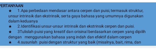 ERTANYAAN 
★ 1.Apa perbedaan mendasar antara cerpen dan puisi, termasuk struktur, 
unsur intrinsik dan ekstrinsik, serta gaya bahasa yang umumnya digunakan 
dalam keduanya 
2.Identifıkasi unsur-unsur intrinsik dan ekstrinsik cerpen dan puisi. 
3Tulislah puisi yang kreatif dan orisinal berdasarkan cerpen yang dipilih 
dengan menggunakan bahasa yang indah dan efektif dalam cerpen 
4.susunlah puisi dengan struktur yang baik (misalnya, bait, rima, dan