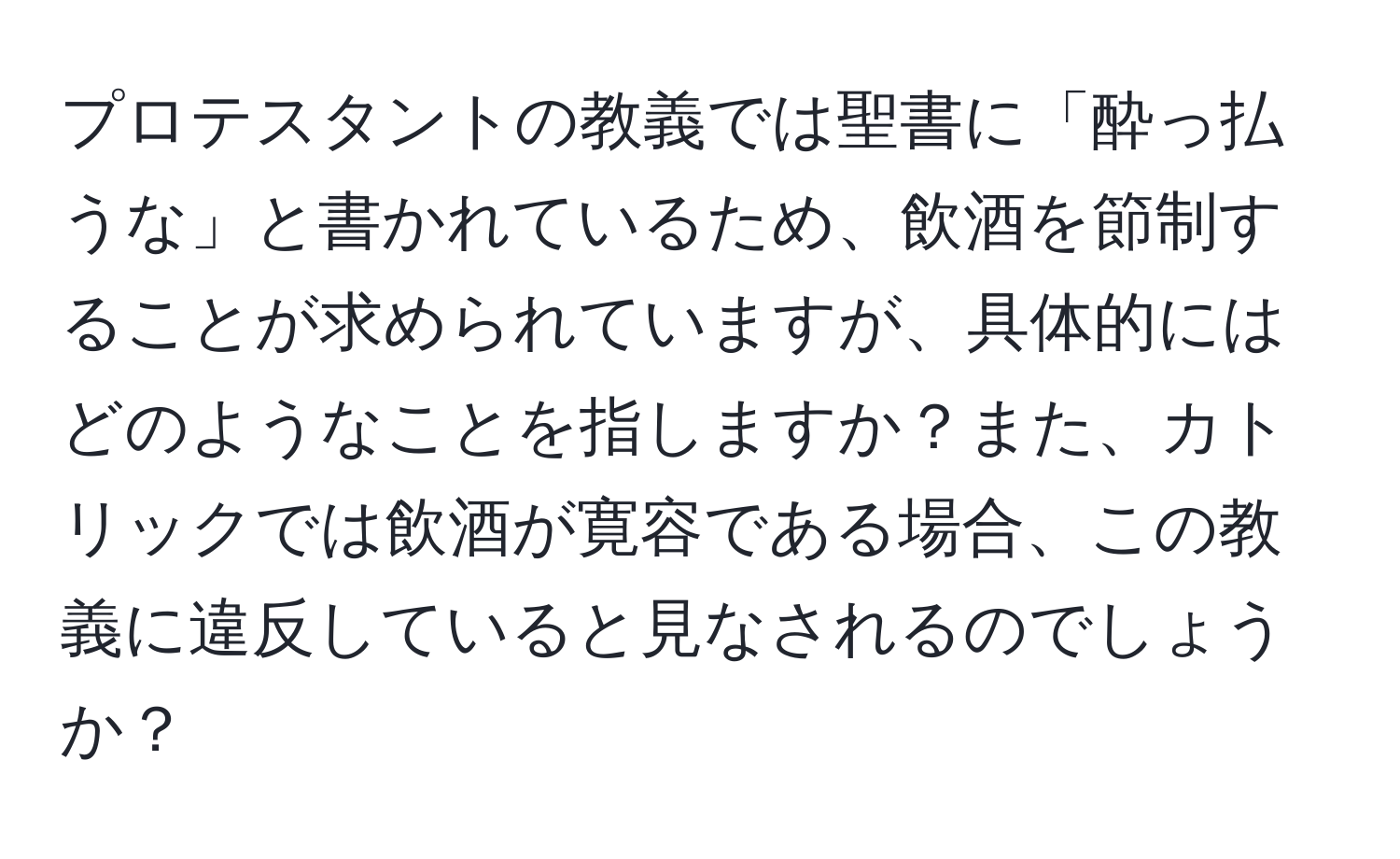 プロテスタントの教義では聖書に「酔っ払うな」と書かれているため、飲酒を節制することが求められていますが、具体的にはどのようなことを指しますか？また、カトリックでは飲酒が寛容である場合、この教義に違反していると見なされるのでしょうか？