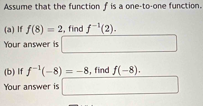 Assume that the function f is a one-to-one function. 
(a) If f(8)=2 , find f^(-1)(2). 
Your answer is □ x_ □  
(b) If f^(-1)(-8)=-8 , find f(-8). 
Your answer is □ frac  □