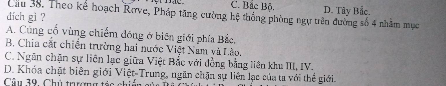 C. Bắc Bộ.
Cầu 38. Theo kể hoạch Rơve, Pháp tăng cường hệ thống phòng ngự trên đường số 4 nhằm mục
đích gì ?
D. Tây Bắc.
A. Cùng cố vùng chiếm đóng ở biên giới phía Bắc.
B. Chia cắt chiến trường hai nước Việt Nam và Lào.
C. Ngăn chặn sự liên lạc giữa Việt Bắc với đồng bằng liên khu III, IV.
D. Khóa chặt biên giới Việt-Trung, ngăn chặn sự liên lạc của ta với thế giới.
Câu 39. Chủ trượng tác chiến