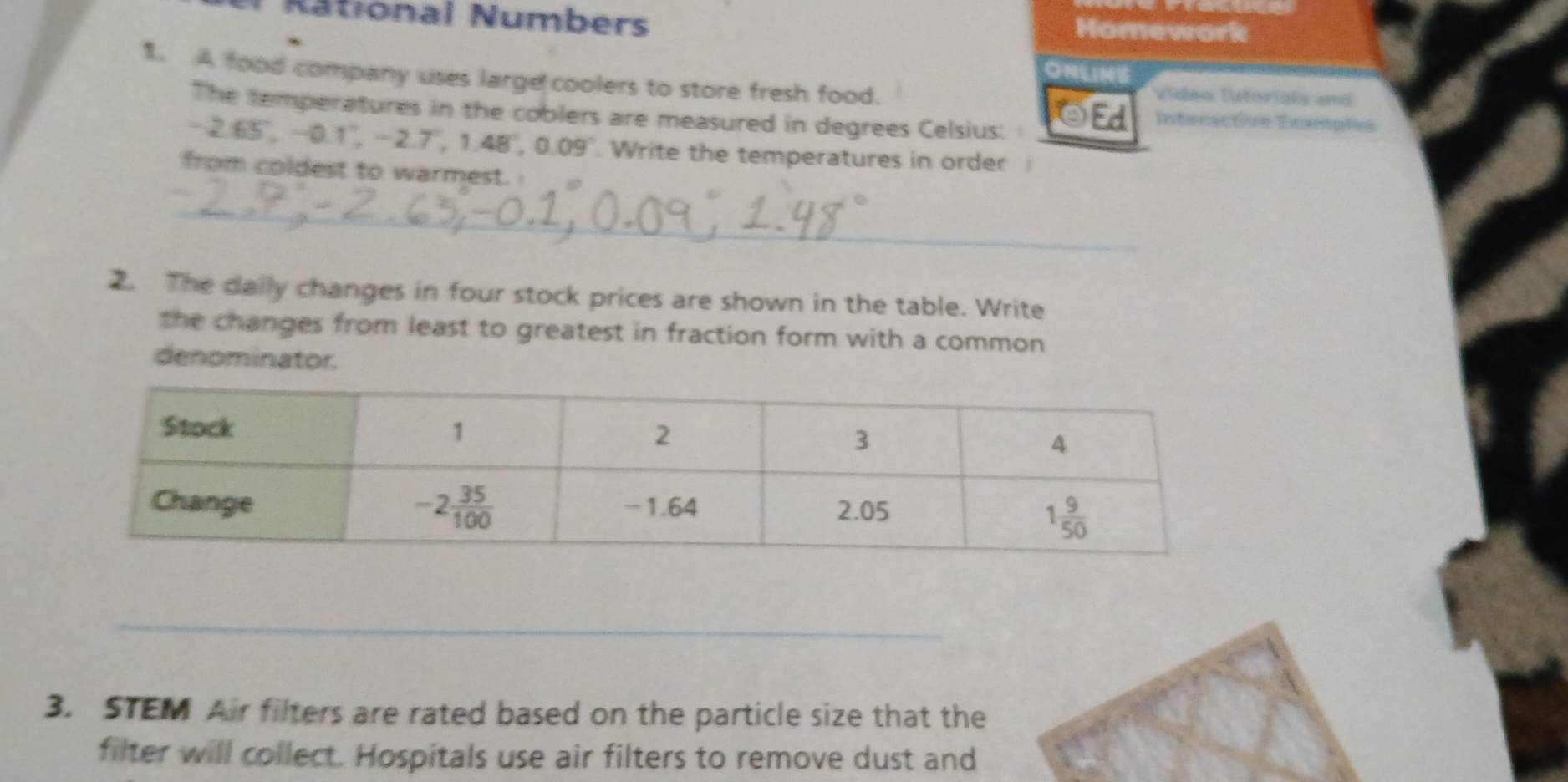 Rational Numbers Homework
ONLINE
1. A food company uses large coolers to store fresh food.
Vídea futorials and
The temperatures in the coblers are measured in degrees Celsius: OEd Interactive Example=
2.65,-0.1°,-2.7°,1.48°,0.09°. Write the temperatures in order
from coldest to warmest.
_
2. The daily changes in four stock prices are shown in the table. Write
the changes from least to greatest in fraction form with a common 
denominator.
_
_
3. STEM Air filters are rated based on the particle size that the
filter will collect. Hospitals use air filters to remove dust and