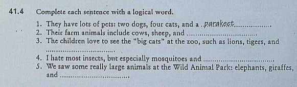 41.4 Complete each sentence with a logical word. 
1. They have lots of pets: two dogs, four cats, and a . parakeet._ 
2. Their farm animals include cows, sheep, and_ 
3. The children love to see the “big cats” at the zoo, such as lions, tigers, and 
_ 
4. I hate most insects, but especially mosquitoes and_ 
5. We saw some really large animals at the Wild Animal Park: elephants, giraffes, 
and_