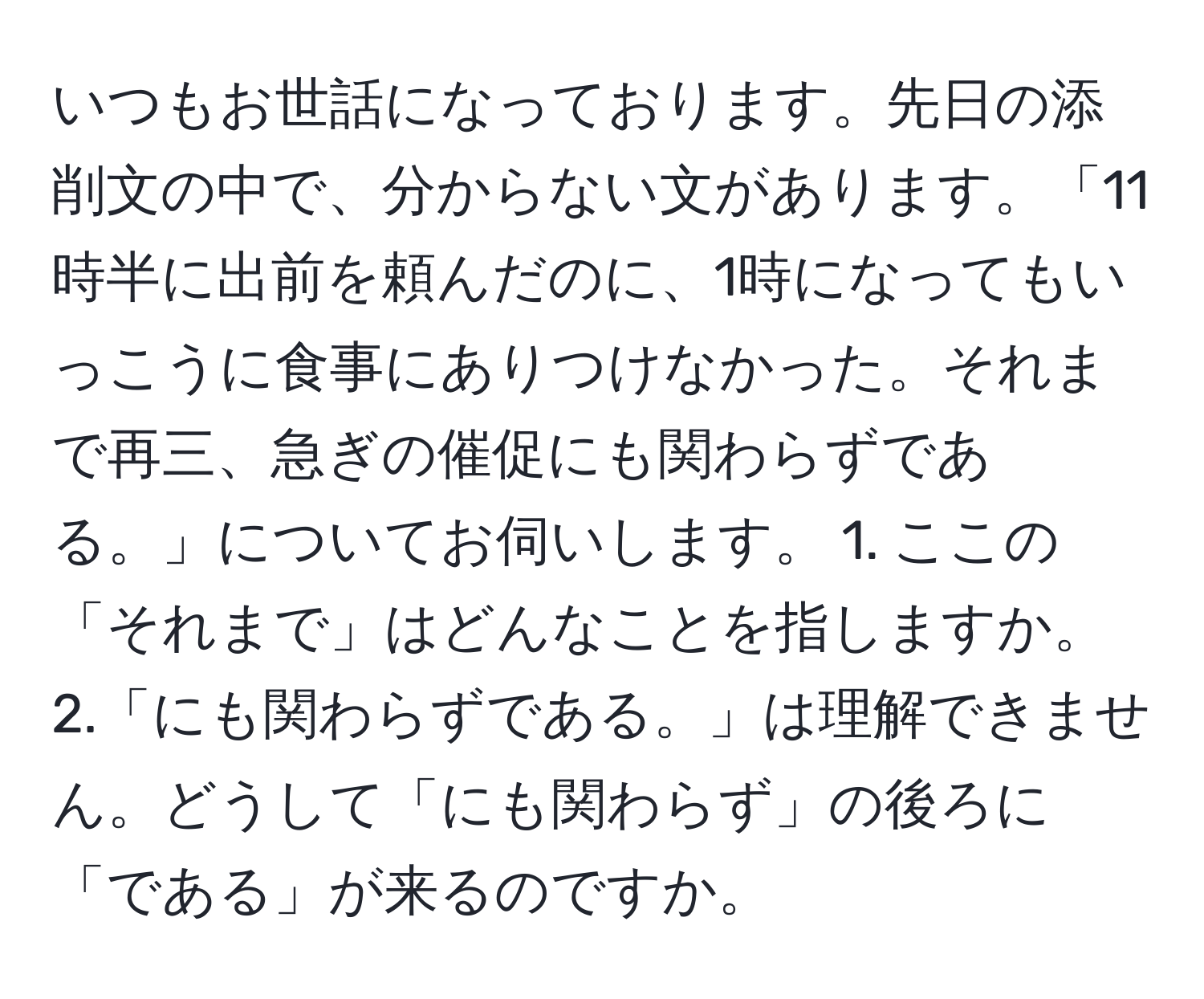 いつもお世話になっております。先日の添削文の中で、分からない文があります。「11時半に出前を頼んだのに、1時になってもいっこうに食事にありつけなかった。それまで再三、急ぎの催促にも関わらずである。」についてお伺いします。 1. ここの「それまで」はどんなことを指しますか。 2.「にも関わらずである。」は理解できません。どうして「にも関わらず」の後ろに「である」が来るのですか。