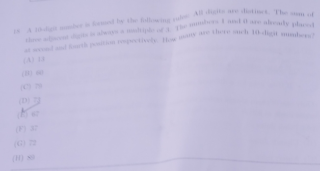 A 10 -digit mumber is formed by the following rules: All digits are distinct. The sum of
three adjacent digits is always a multiple of 3. The numbers 1 and 0 are already placed
at second and fourth position respectively. How many are there such 10 -digit numbers?
(A) 13
(B) 60
(C) 79
(D)
(B) 67
(F) 37
(G) 72
(H) 89