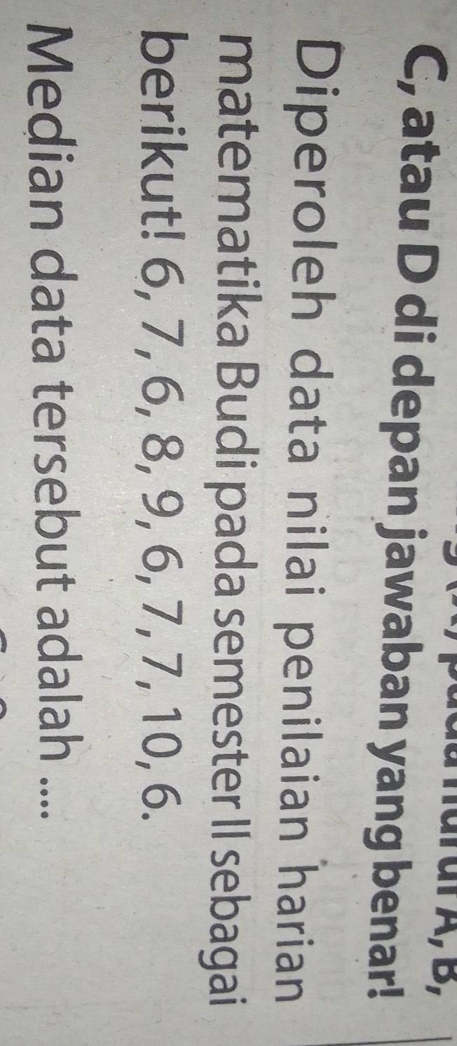 C, atau D di depan jawaban yang benar! 
Diperoleh data nilai penilaian harian 
matematika Budi pada semester II sebagai 
berikut! 6, 7, 6, 8, 9, 6, 7, 7, 10, 6. 
Median data tersebut adalah ....