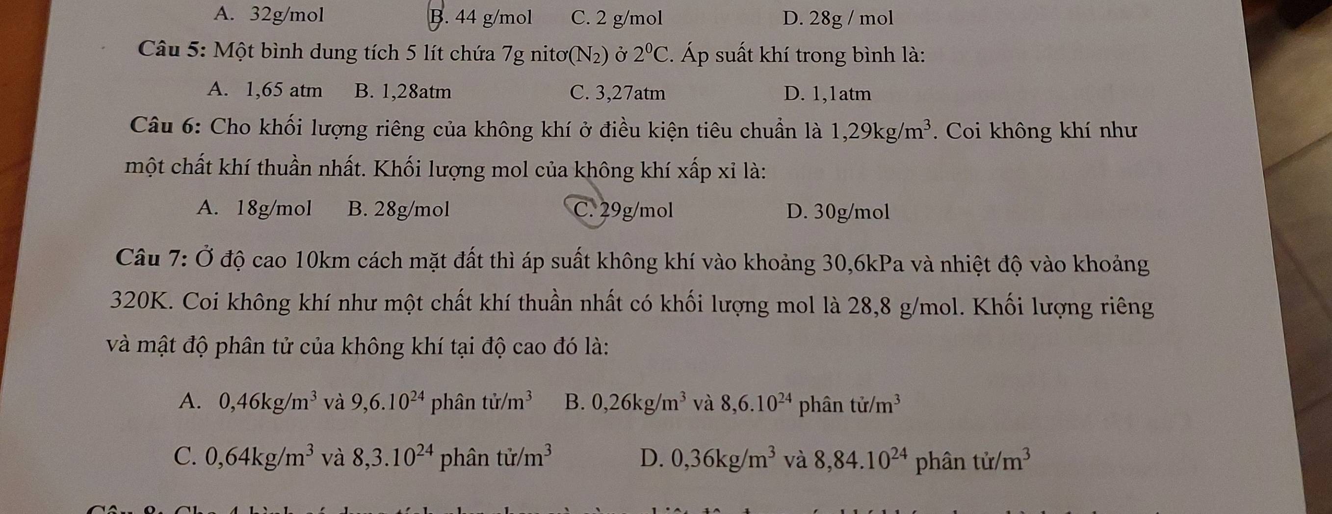 A. 32g/mol B. 44 g/mol C. 2 g/mol D. 28g / mol
Câu 5: Một bình dung tích 5 lít chứa 7g nitơ(N2) ở 2^0C :. Áp suất khí trong bình là:
A. 1,65 atm B. 1,28atm C. 3,27atm D. 1,1atm
Câu 6: Cho khối lượng riêng của không khí ở điều kiện tiêu chuẩn là 1, 29kg/m^3. Coi không khí như
một chất khí thuần nhất. Khối lượng mol của không khí xấp xỉ là:
A. 18g/mol B. 28g/mol C. 29g/mol D. 30g/mol
Câu 7:dot O độ cao 10km cách mặt đất thì áp suất không khí vào khoảng 30, 6kPa và nhiệt độ vào khoảng
320K. Coi không khí như một chất khí thuần nhất có khối lượng mol là 28, 8 g/mol. Khối lượng riêng
và mật độ phân tử của không khí tại độ cao đó là:
A. 0, 46kg/m^3 và 9, 6.10^(24) phân tir/m^3 B. 0,26kg/m^3 và 8, 6.10^(24) phân tir/m^3
C. 0,64kg/m^3 và 8, 3.10^(24) phân tir/m^3 D. 0, 36kg/m^3 và 8, 84.10^(24) phân tir/m^3