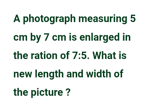 A photograph measuring 5
cm by 7 cm is enlarged in 
the ration of 7:5. What is 
new length and width of 
the picture ?