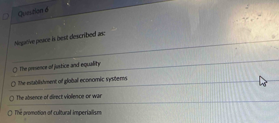 Negative peace is best described as:
The presence of justice and equality
The establishment of global economic systems
The absence of direct violence or war
The promotion of cultural imperialism